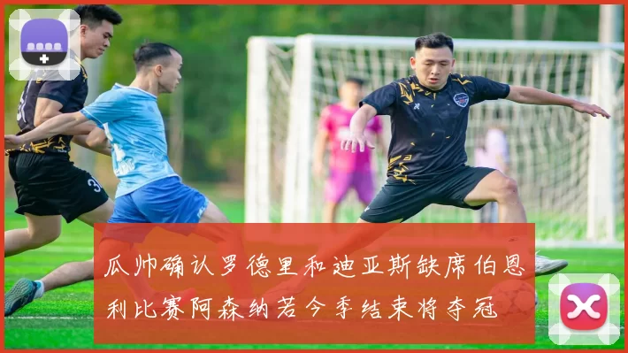 瓜帅确认罗德里和迪亚斯缺席伯恩利比赛阿森纳若今季结束将夺冠