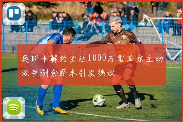 奥斯卡解约金达1000万雷亚尔主动放弃剩余薪水引发热议