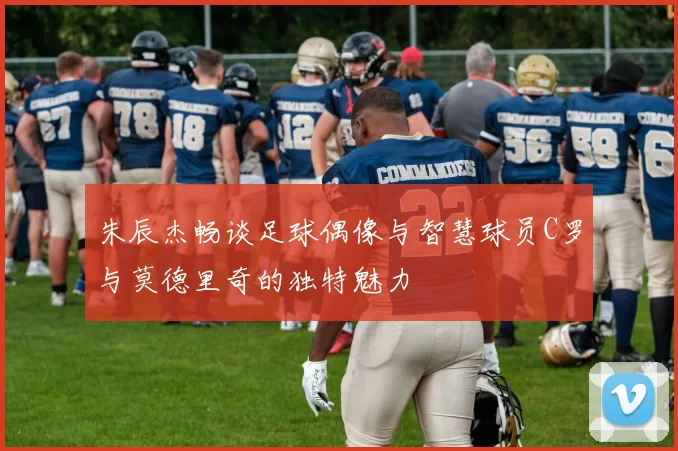 朱辰杰畅谈足球偶像与智慧球员C罗与莫德里奇的独特魅力