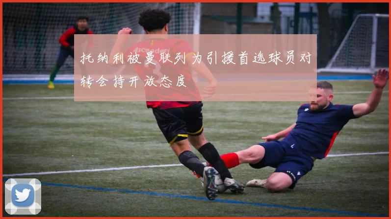 托纳利被曼联列为引援首选球员对转会持开放态度