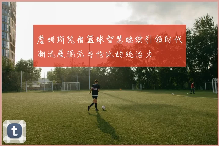 詹姆斯凭借篮球智慧继续引领时代潮流展现无与伦比的统治力