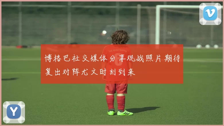 博格巴社交媒体分享观战照片期待复出对阵尤文时刻到来
