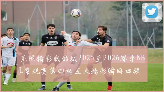 无限精彩我的城2025至2026赛季NBL常规赛第四轮五大精彩瞬间回顾
