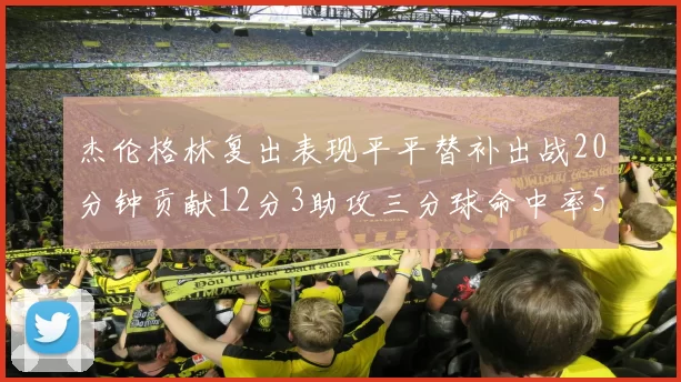 杰伦格林复出表现平平替补出战20分钟贡献12分3助攻三分球命中率50