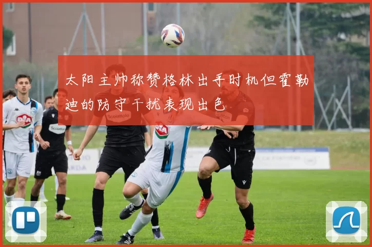 太阳主帅称赞格林出手时机但霍勒迪的防守干扰表现出色