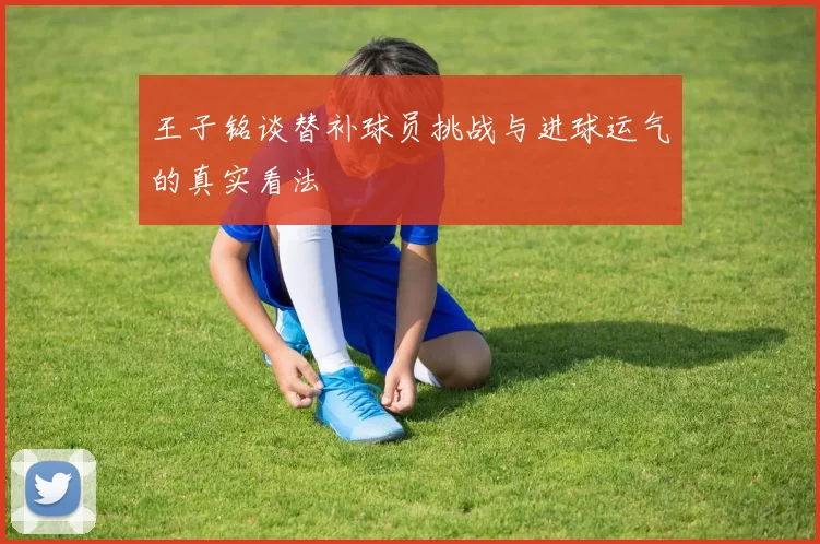 王子铭谈替补球员挑战与进球运气的真实看法