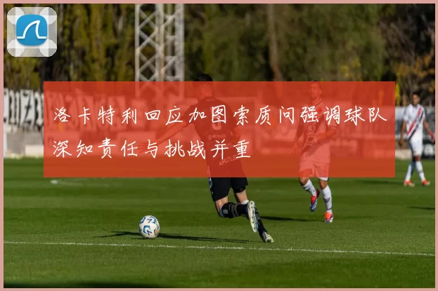 洛卡特利回应加图索质问强调球队深知责任与挑战并重