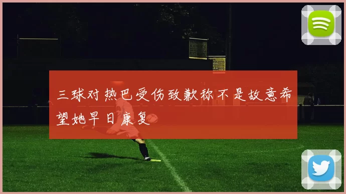 三球对热巴受伤致歉称不是故意希望她早日康复