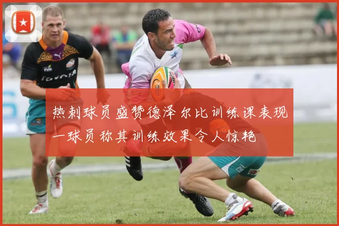 热刺球员盛赞德泽尔比训练课表现一球员称其训练效果令人惊艳