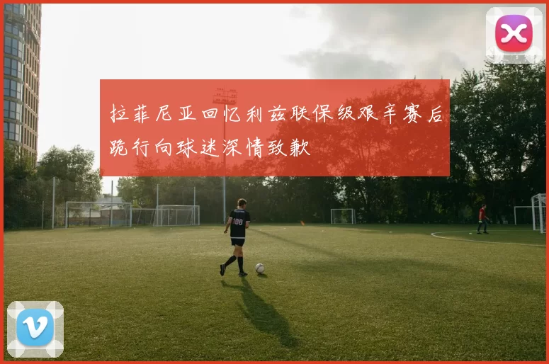 拉菲尼亚回忆利兹联保级艰辛赛后跪行向球迷深情致歉