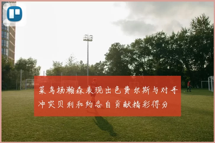 菜鸟杨瀚森表现出色费尔斯与对手冲突贝利和约各自贡献精彩得分